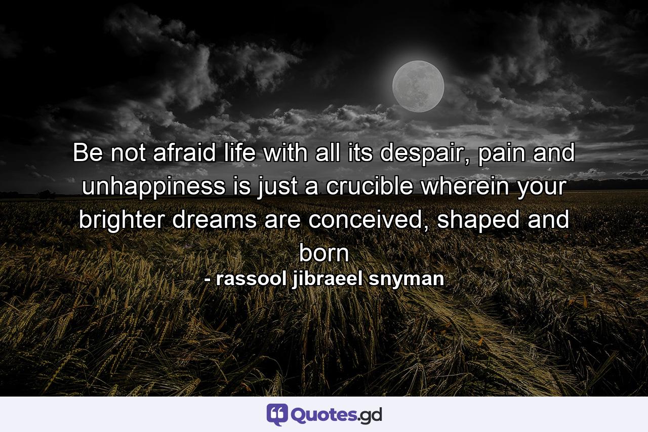 Be not afraid life with all its despair, pain and unhappiness is just a crucible wherein your brighter dreams are conceived, shaped and born - Quote by rassool jibraeel snyman