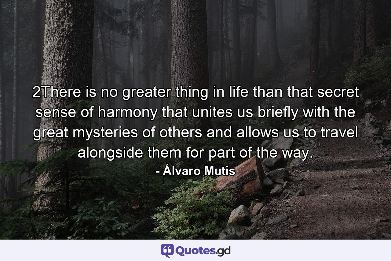 2There is no greater thing in life than that secret sense of harmony that unites us briefly with the great mysteries of others and allows us to travel alongside them for part of the way. - Quote by Álvaro Mutis