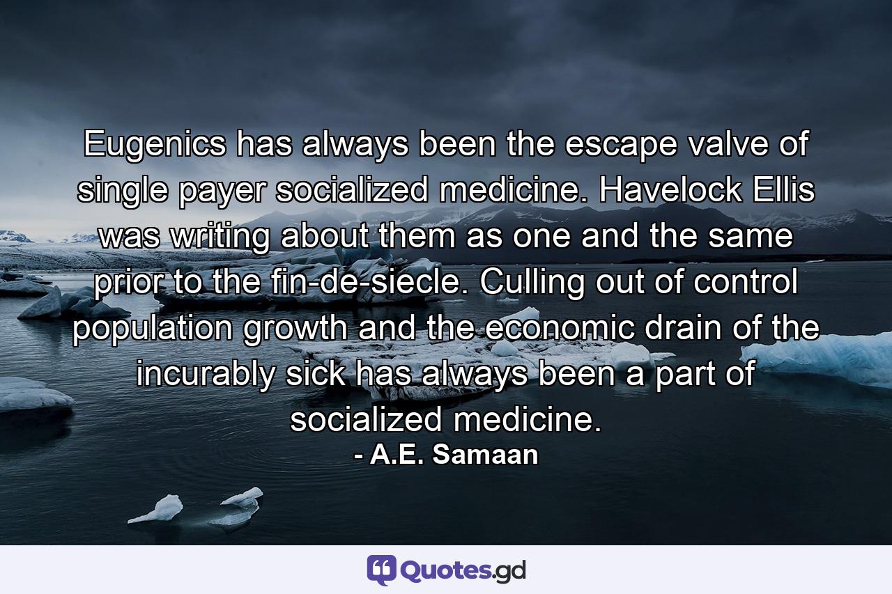 Eugenics has always been the escape valve of single payer socialized medicine. Havelock Ellis was writing about them as one and the same prior to the fin-de-siecle. Culling out of control population growth and the economic drain of the incurably sick has always been a part of socialized medicine. - Quote by A.E. Samaan