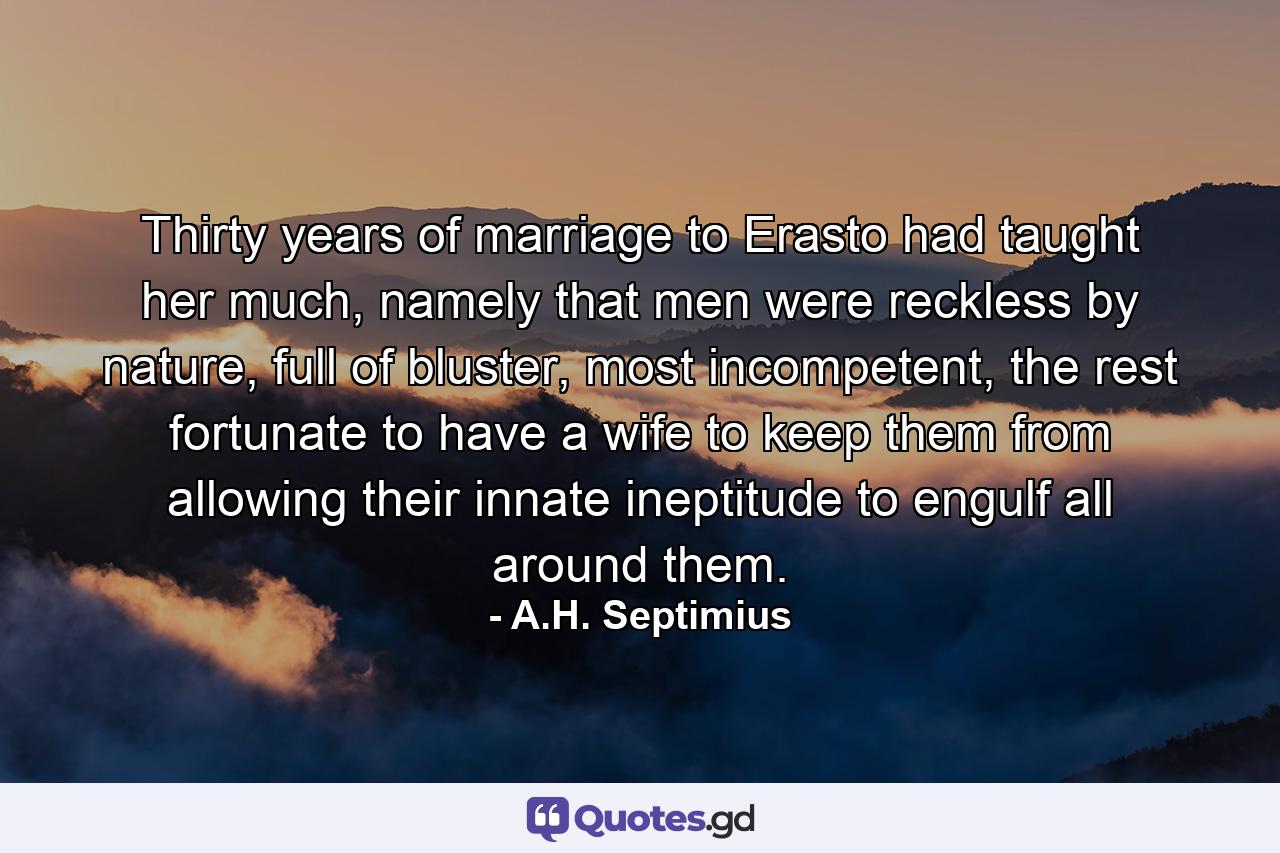 Thirty years of marriage to Erasto had taught her much, namely that men were reckless by nature, full of bluster, most incompetent, the rest fortunate to have a wife to keep them from allowing their innate ineptitude to engulf all around them. - Quote by A.H. Septimius