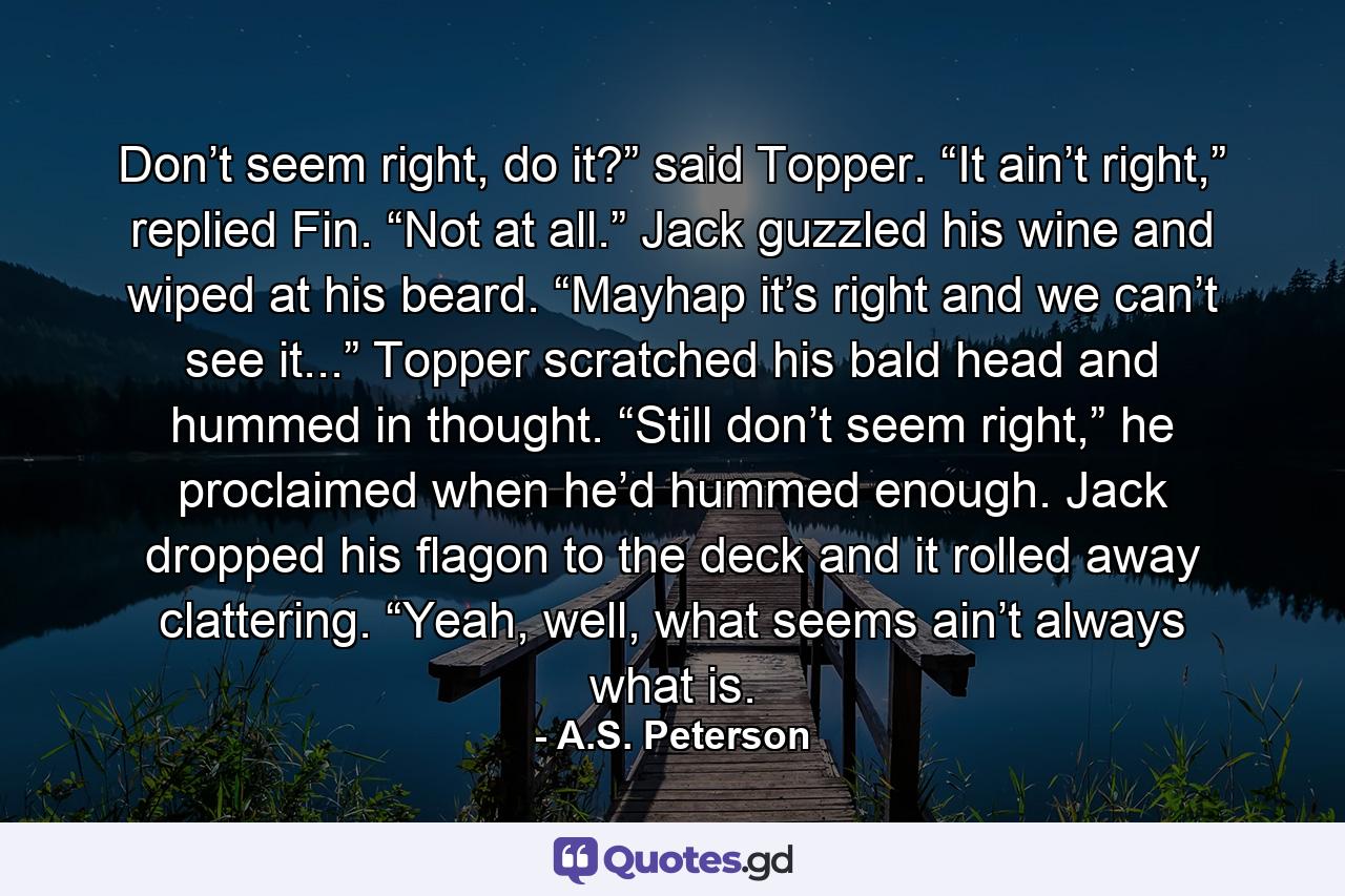 Don’t seem right, do it?” said Topper. “It ain’t right,” replied Fin. “Not at all.” Jack guzzled his wine and wiped at his beard. “Mayhap it’s right and we can’t see it...” Topper scratched his bald head and hummed in thought. “Still don’t seem right,” he proclaimed when he’d hummed enough. Jack dropped his flagon to the deck and it rolled away clattering. “Yeah, well, what seems ain’t always what is. - Quote by A.S. Peterson