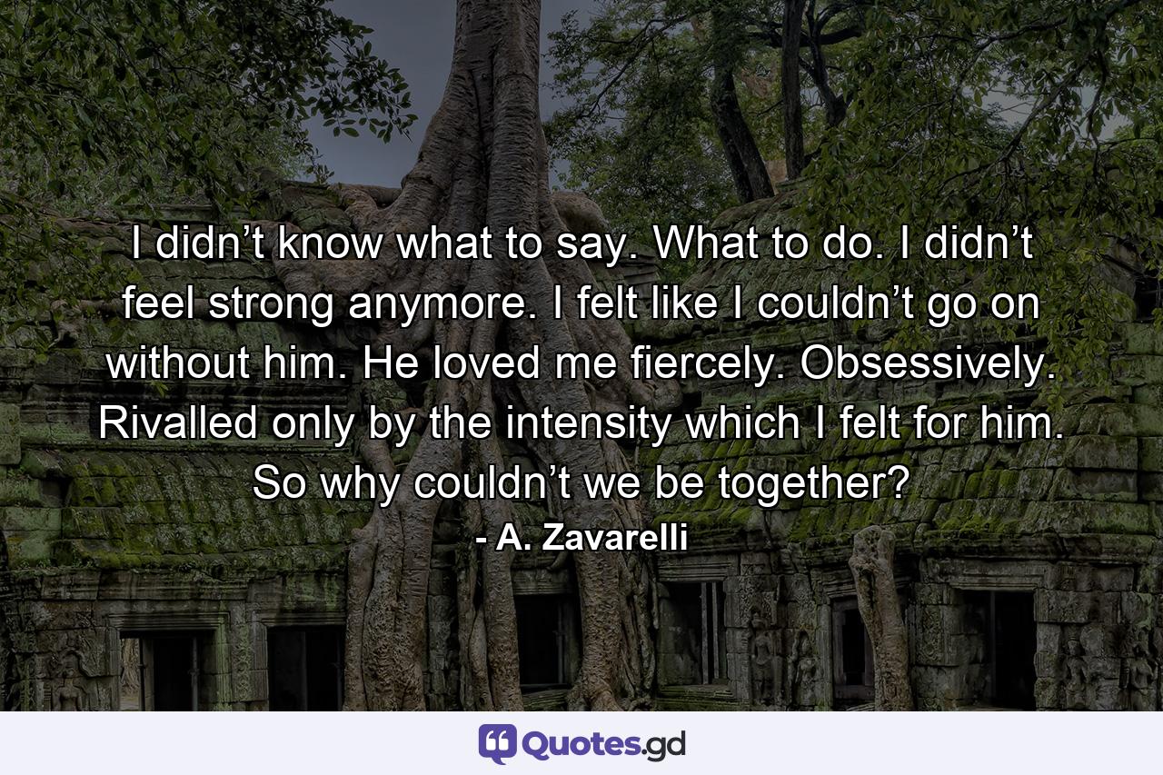 I didn’t know what to say. What to do. I didn’t feel strong anymore. I felt like I couldn’t go on without him. He loved me fiercely. Obsessively. Rivalled only by the intensity which I felt for him. So why couldn’t we be together? - Quote by A. Zavarelli