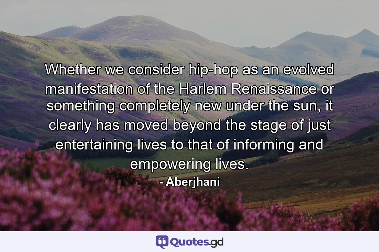 Whether we consider hip-hop as an evolved manifestation of the Harlem Renaissance or something completely new under the sun, it clearly has moved beyond the stage of just entertaining lives to that of informing and empowering lives. - Quote by Aberjhani