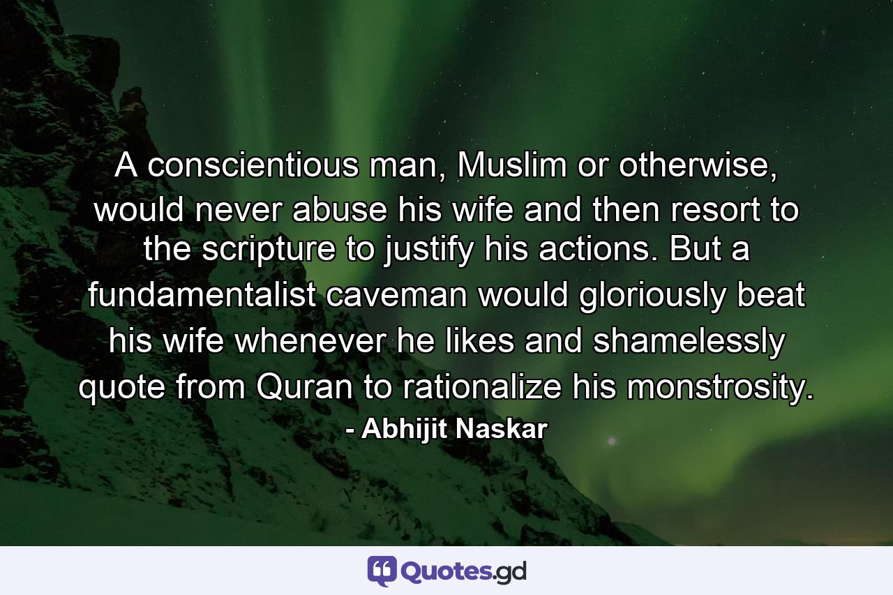 A conscientious man, Muslim or otherwise, would never abuse his wife and then resort to the scripture to justify his actions. But a fundamentalist caveman would gloriously beat his wife whenever he likes and shamelessly quote from Quran to rationalize his monstrosity. - Quote by Abhijit Naskar