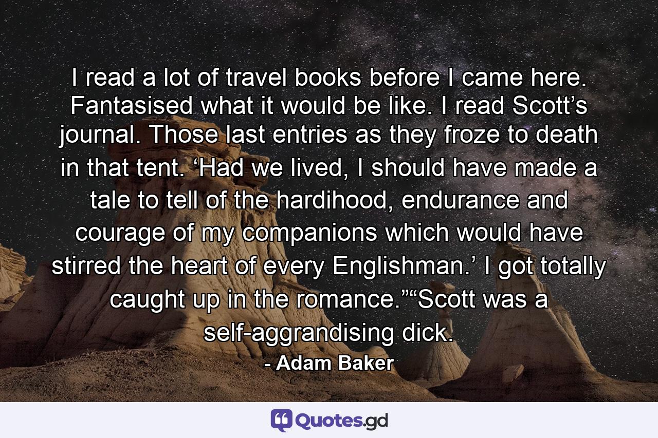 I read a lot of travel books before I came here. Fantasised what it would be like. I read Scott’s journal. Those last entries as they froze to death in that tent. ‘Had we lived, I should have made a tale to tell of the hardihood, endurance and courage of my companions which would have stirred the heart of every Englishman.’ I got totally caught up in the romance.”“Scott was a self-aggrandising dick. - Quote by Adam Baker