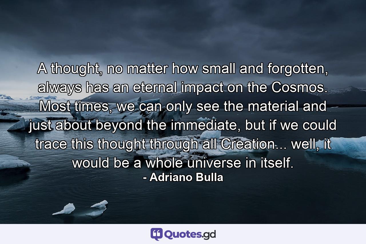 A thought, no matter how small and forgotten, always has an eternal impact on the Cosmos. Most times, we can only see the material and just about beyond the immediate, but if we could trace this thought through all Creation... well, it would be a whole universe in itself. - Quote by Adriano Bulla