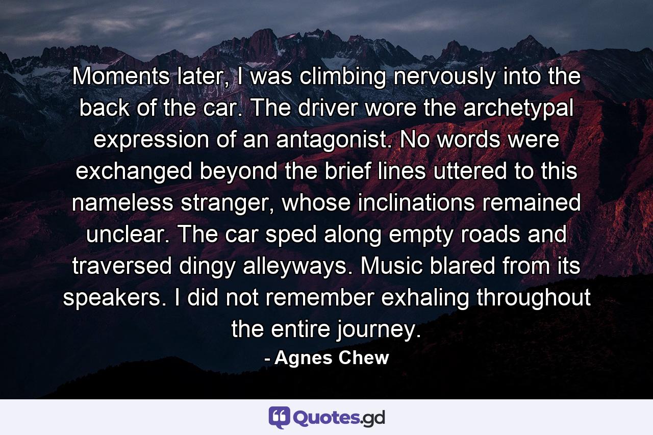 Moments later, I was climbing nervously into the back of the car. The driver wore the archetypal expression of an antagonist. No words were exchanged beyond the brief lines uttered to this nameless stranger, whose inclinations remained unclear. The car sped along empty roads and traversed dingy alleyways. Music blared from its speakers. I did not remember exhaling throughout the entire journey. - Quote by Agnes Chew