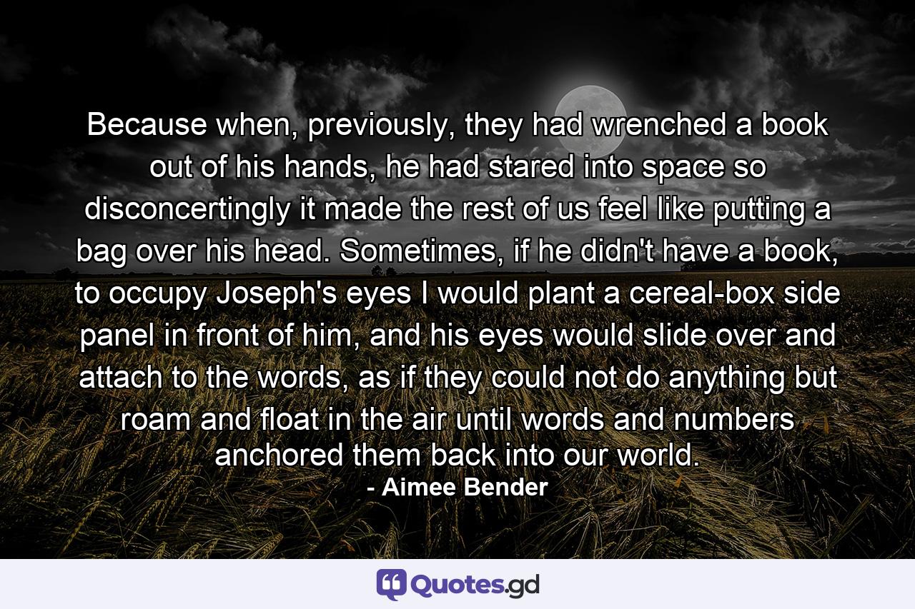 Because when, previously, they had wrenched a book out of his hands, he had stared into space so disconcertingly it made the rest of us feel like putting a bag over his head. Sometimes, if he didn't have a book, to occupy Joseph's eyes I would plant a cereal-box side panel in front of him, and his eyes would slide over and attach to the words, as if they could not do anything but roam and float in the air until words and numbers anchored them back into our world. - Quote by Aimee Bender