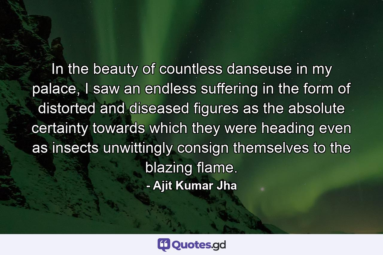 In the beauty of countless danseuse in my palace, I saw an endless suffering in the form of distorted and diseased figures as the absolute certainty towards which they were heading even as insects unwittingly consign themselves to the blazing flame. - Quote by Ajit Kumar Jha