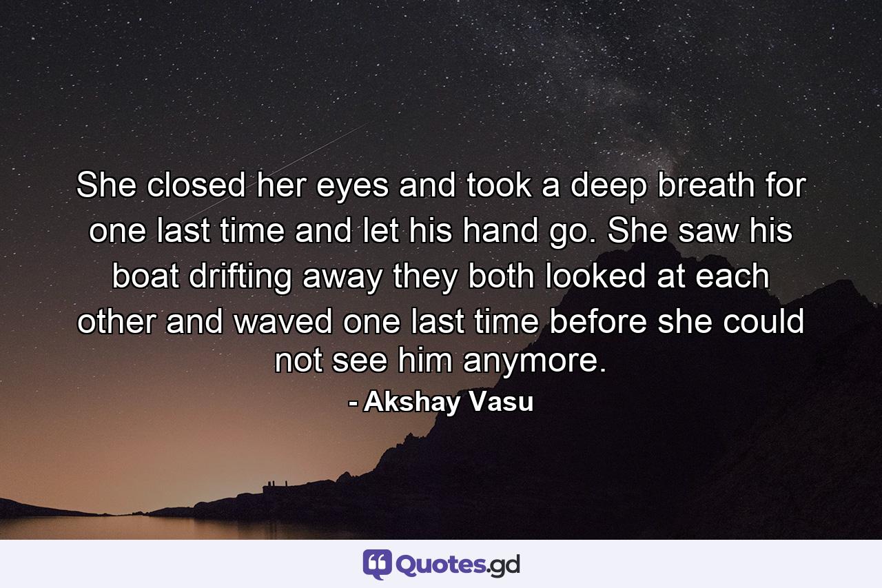 She closed her eyes and took a deep breath for one last time and let his hand go. She saw his boat drifting away they both looked at each other and waved one last time before she could not see him anymore. - Quote by Akshay Vasu