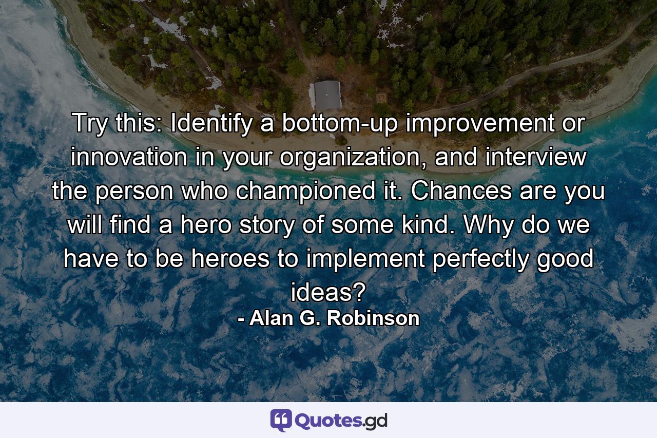 Try this: Identify a bottom-up improvement or innovation in your organization, and interview the person who championed it. Chances are you will find a hero story of some kind. Why do we have to be heroes to implement perfectly good ideas? - Quote by Alan G. Robinson