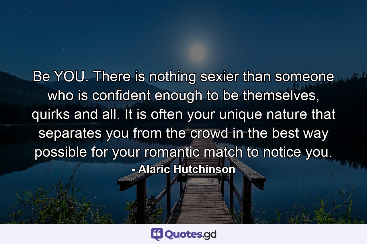 Be YOU. There is nothing sexier than someone who is confident enough to be themselves, quirks and all. It is often your unique nature that separates you from the crowd in the best way possible for your romantic match to notice you. - Quote by Alaric Hutchinson