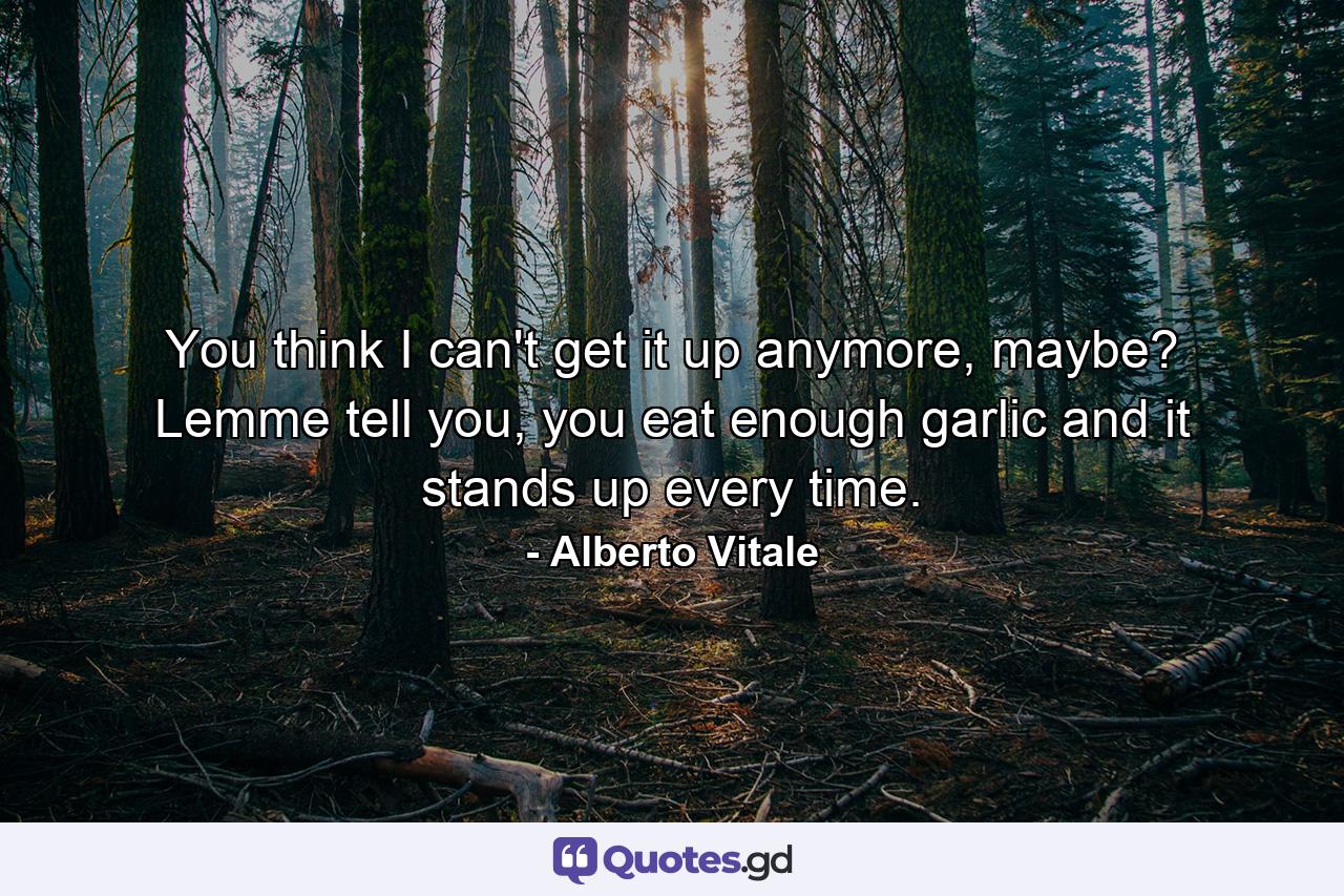 You think I can't get it up anymore, maybe? Lemme tell you, you eat enough garlic and it stands up every time. - Quote by Alberto Vitale