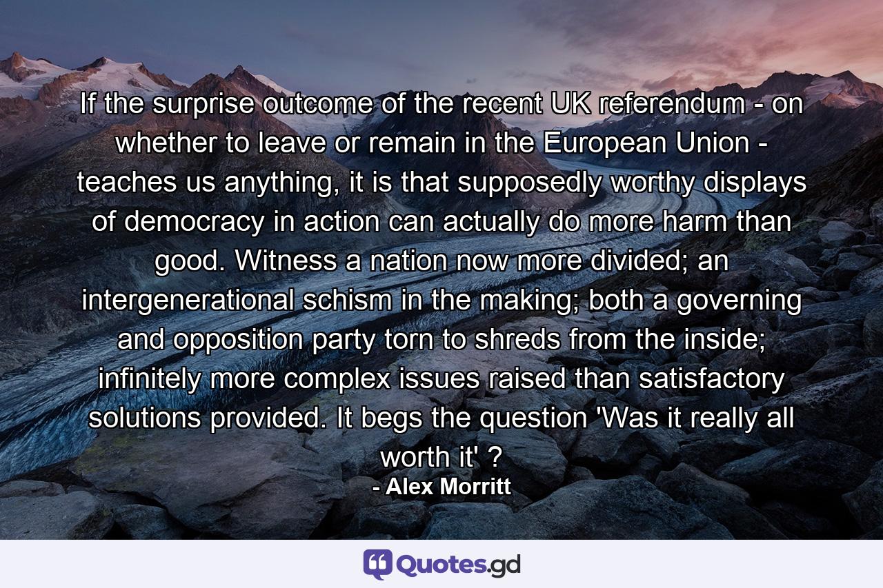 If the surprise outcome of the recent UK referendum - on whether to leave or remain in the European Union - teaches us anything, it is that supposedly worthy displays of democracy in action can actually do more harm than good. Witness a nation now more divided; an intergenerational schism in the making; both a governing and opposition party torn to shreds from the inside; infinitely more complex issues raised than satisfactory solutions provided. It begs the question 'Was it really all worth it' ? - Quote by Alex Morritt