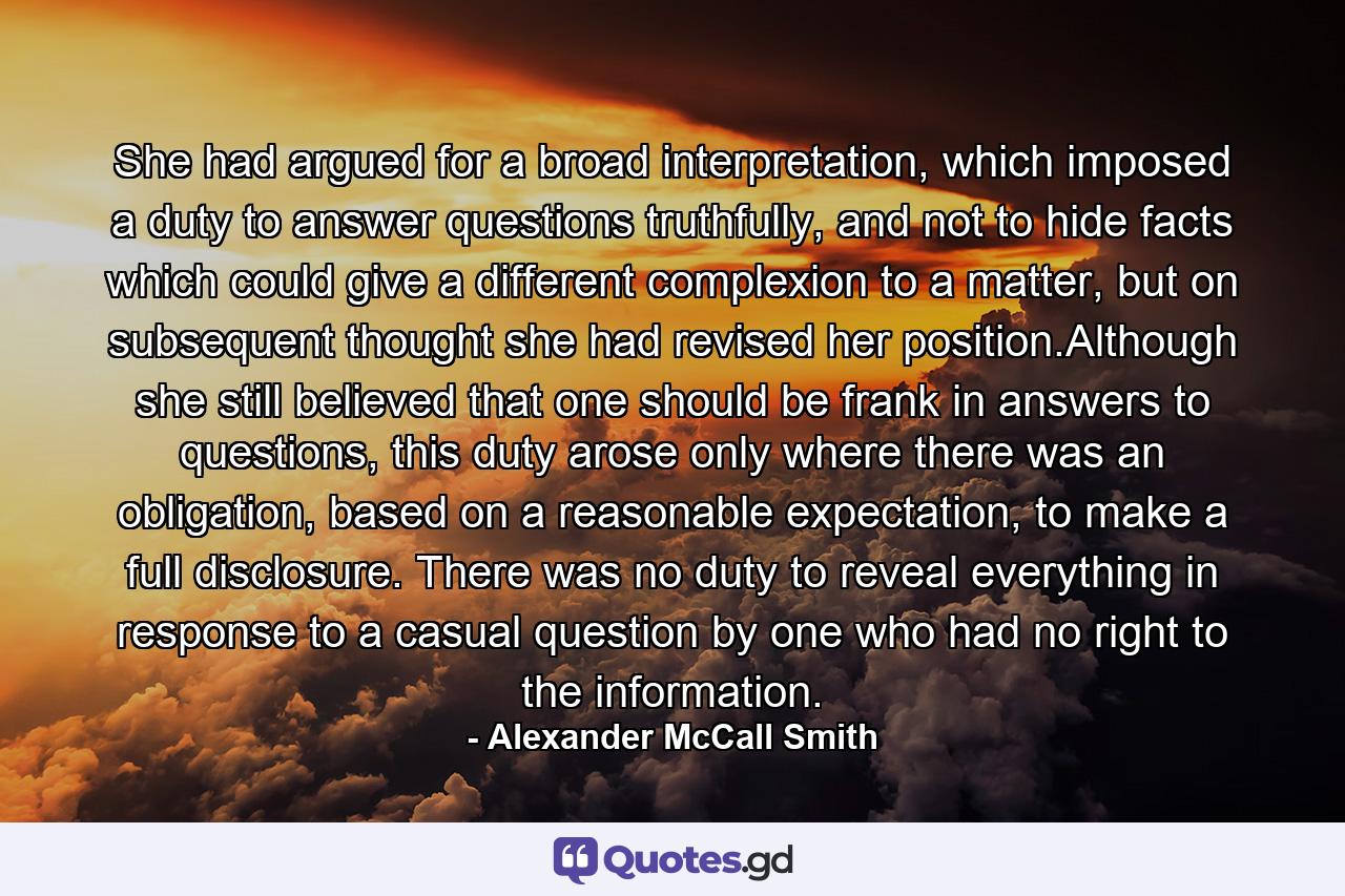 She had argued for a broad interpretation, which imposed a duty to answer questions truthfully, and not to hide facts which could give a different complexion to a matter, but on subsequent thought she had revised her position.Although she still believed that one should be frank in answers to questions, this duty arose only where there was an obligation, based on a reasonable expectation, to make a full disclosure. There was no duty to reveal everything in response to a casual question by one who had no right to the information. - Quote by Alexander McCall Smith