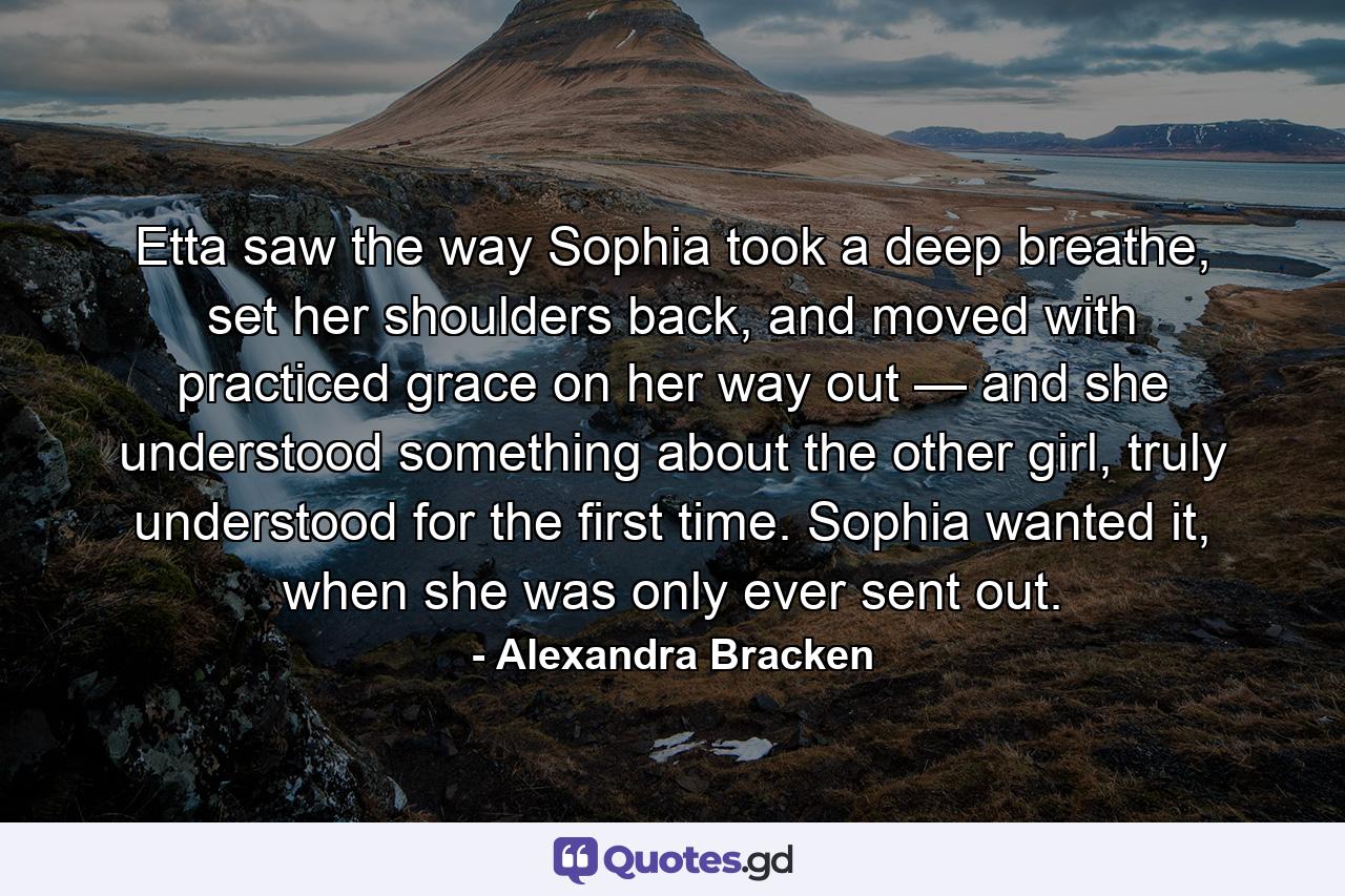 Etta saw the way Sophia took a deep breathe, set her shoulders back, and moved with practiced grace on her way out — and she understood something about the other girl, truly understood for the first time. Sophia wanted it, when she was only ever sent out. - Quote by Alexandra Bracken