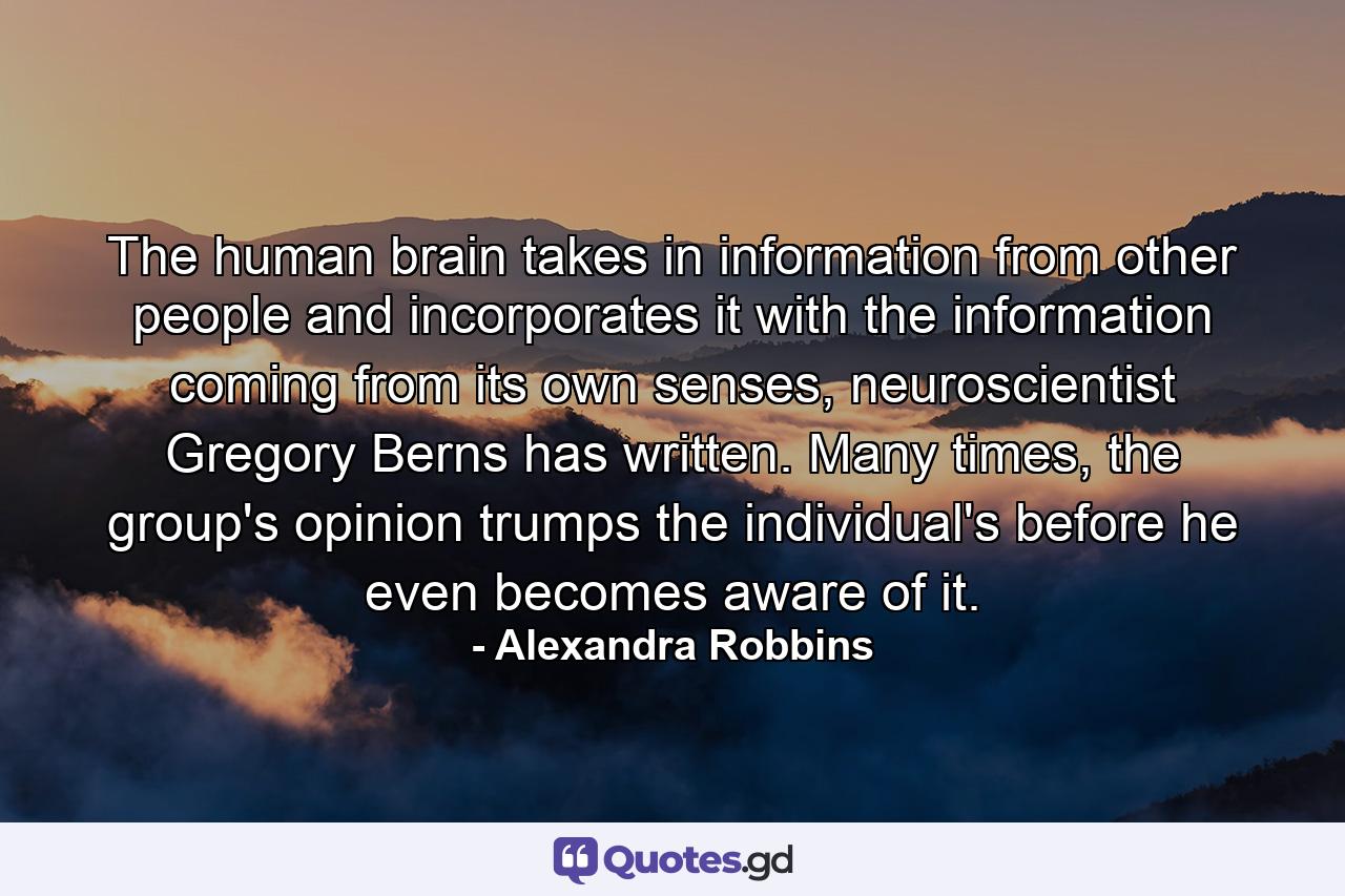 The human brain takes in information from other people and incorporates it with the information coming from its own senses, neuroscientist Gregory Berns has written. Many times, the group's opinion trumps the individual's before he even becomes aware of it. - Quote by Alexandra Robbins