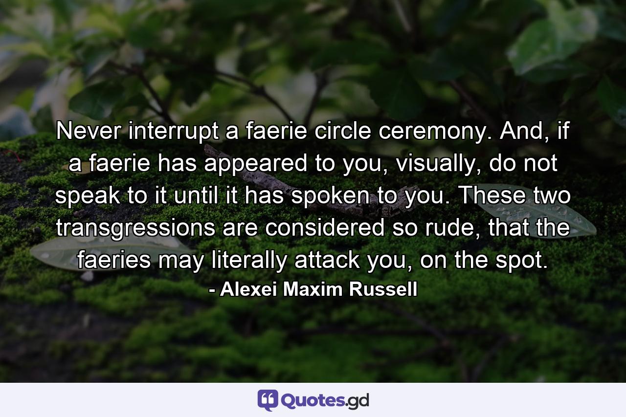 Never interrupt a faerie circle ceremony. And, if a faerie has appeared to you, visually, do not speak to it until it has spoken to you. These two transgressions are considered so rude, that the faeries may literally attack you, on the spot. - Quote by Alexei Maxim Russell