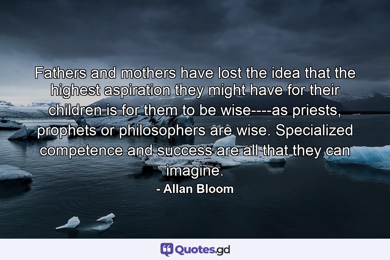 Fathers and mothers have lost the idea that the highest aspiration they might have for their children is for them to be wise----as priests, prophets or philosophers are wise. Specialized competence and success are all that they can imagine. - Quote by Allan Bloom