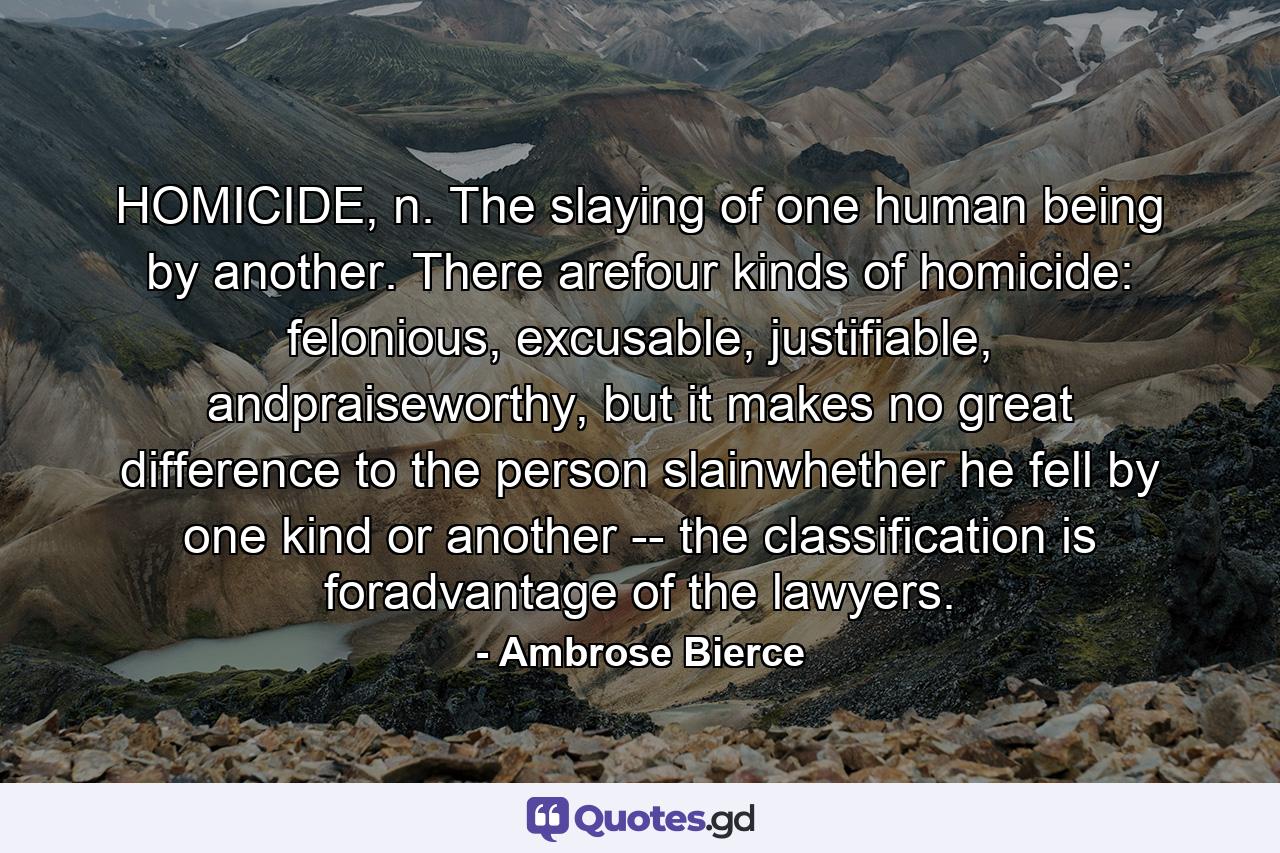 HOMICIDE, n. The slaying of one human being by another. There arefour kinds of homicide: felonious, excusable, justifiable, andpraiseworthy, but it makes no great difference to the person slainwhether he fell by one kind or another -- the classification is foradvantage of the lawyers. - Quote by Ambrose Bierce