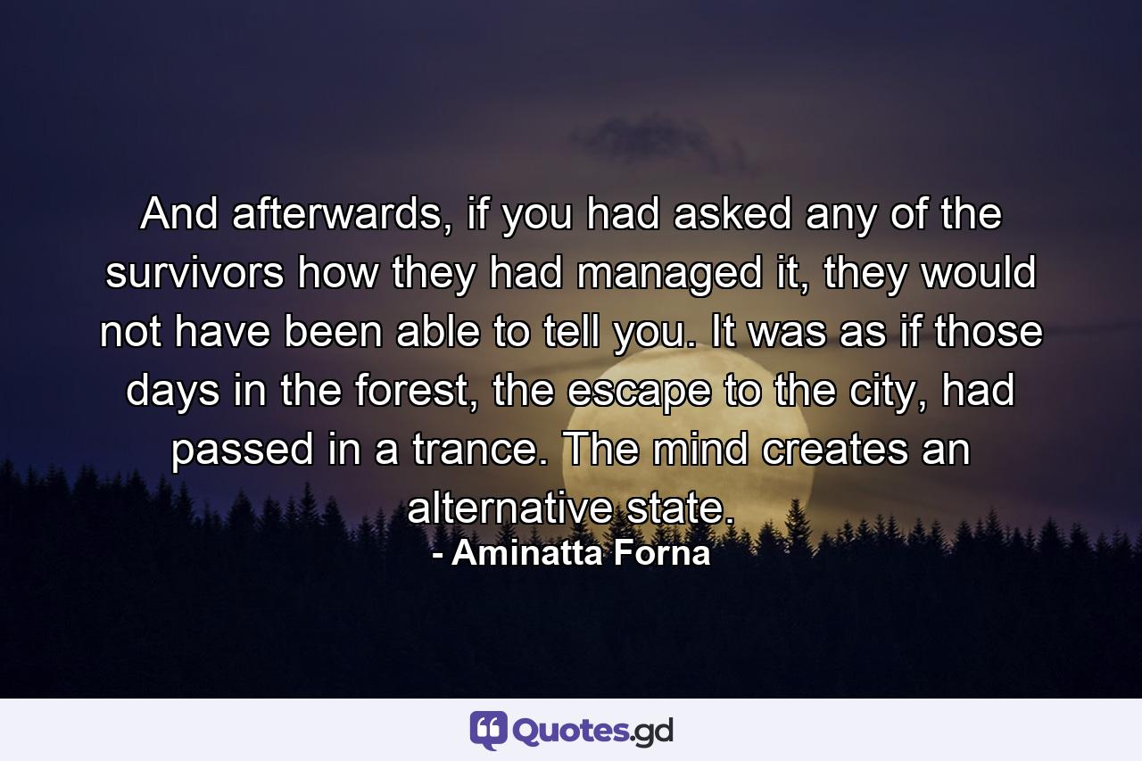 And afterwards, if you had asked any of the survivors how they had managed it, they would not have been able to tell you. It was as if those days in the forest, the escape to the city, had passed in a trance. The mind creates an alternative state. - Quote by Aminatta Forna