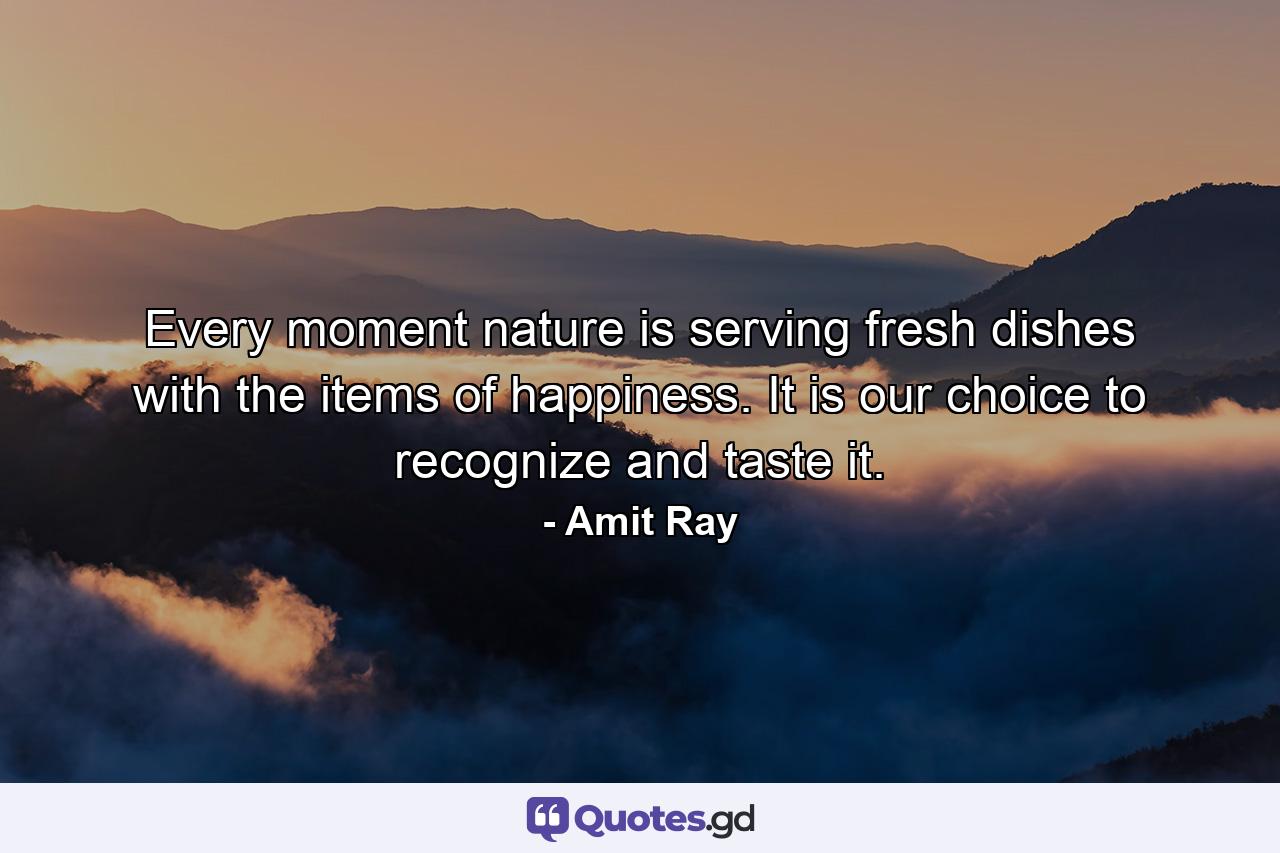 Every moment nature is serving fresh dishes with the items of happiness. It is our choice to recognize and taste it. - Quote by Amit Ray