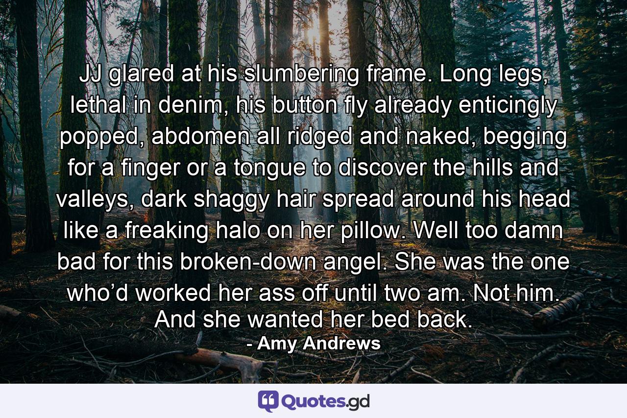 JJ glared at his slumbering frame. Long legs, lethal in denim, his button fly already enticingly popped, abdomen all ridged and naked, begging for a finger or a tongue to discover the hills and valleys, dark shaggy hair spread around his head like a freaking halo on her pillow. Well too damn bad for this broken-down angel. She was the one who’d worked her ass off until two am. Not him. And she wanted her bed back. - Quote by Amy Andrews