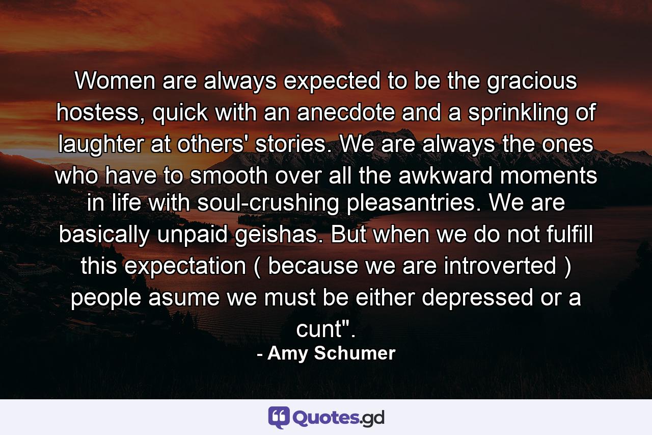 Women are always expected to be the gracious hostess, quick with an anecdote and a sprinkling of laughter at others' stories. We are always the ones who have to smooth over all the awkward moments in life with soul-crushing pleasantries. We are basically unpaid geishas. But when we do not fulfill this expectation ( because we are introverted ) people asume we must be either depressed or a cunt