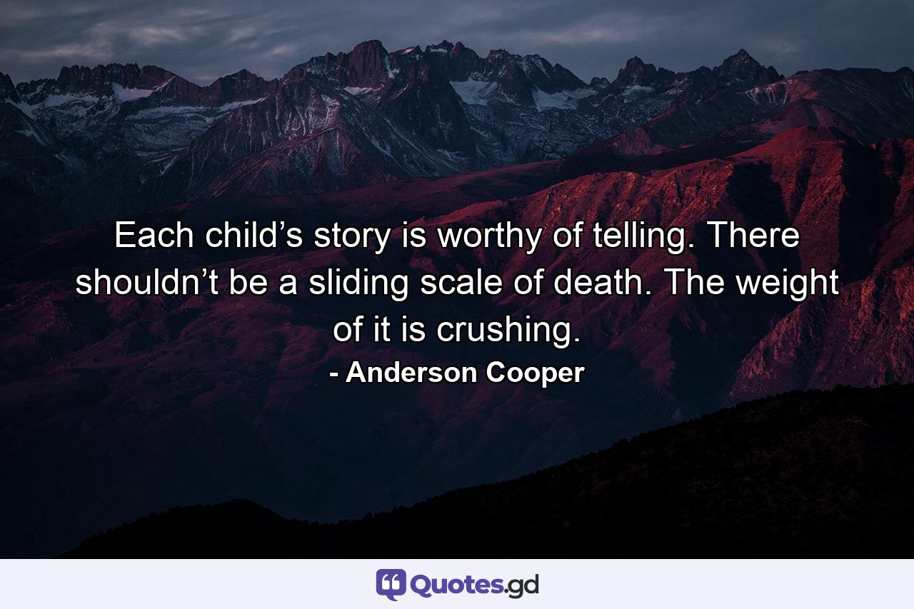 Each child’s story is worthy of telling. There shouldn’t be a sliding scale of death. The weight of it is crushing. - Quote by Anderson Cooper