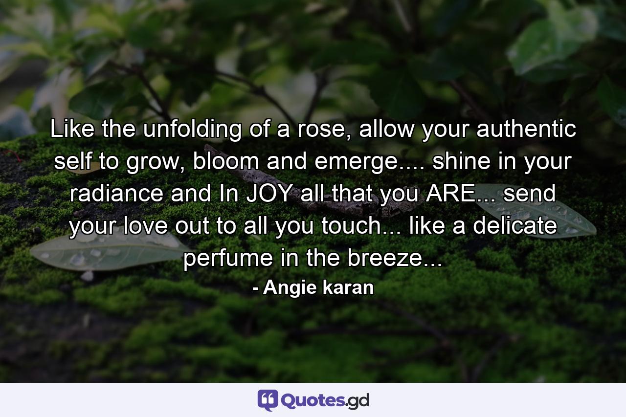 Like the unfolding of a rose, allow your authentic self to grow, bloom and emerge.... shine in your radiance and In JOY all that you ARE... send your love out to all you touch... like a delicate perfume in the breeze... - Quote by Angie karan