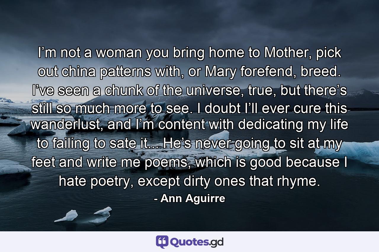 I’m not a woman you bring home to Mother, pick out china patterns with, or Mary forefend, breed. I’ve seen a chunk of the universe, true, but there’s still so much more to see. I doubt I’ll ever cure this wanderlust, and I’m content with dedicating my life to failing to sate it... He’s never going to sit at my feet and write me poems, which is good because I hate poetry, except dirty ones that rhyme. - Quote by Ann Aguirre