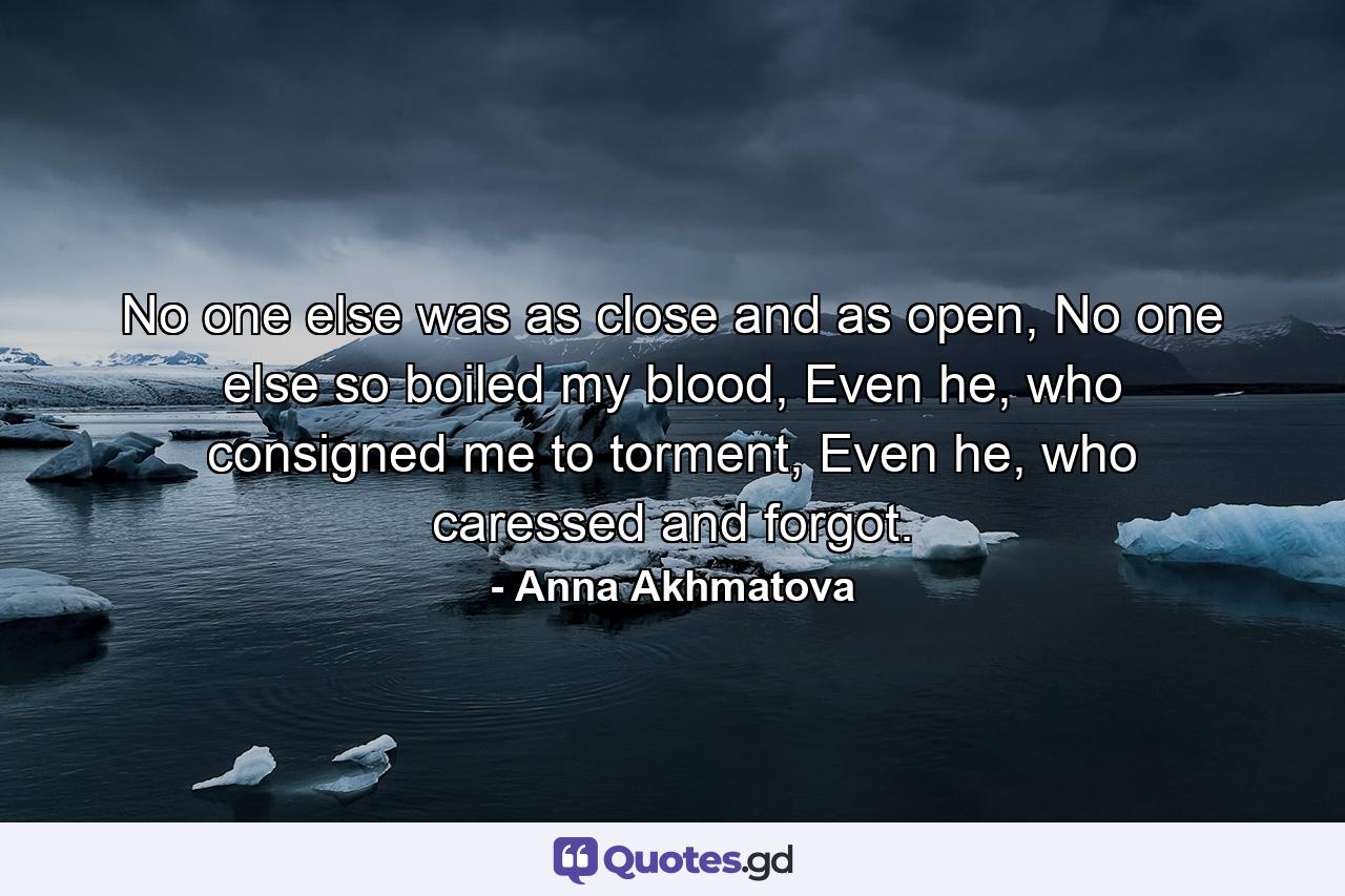 No one else was as close and as open, No one else so boiled my blood, Even he, who consigned me to torment, Even he, who caressed and forgot. - Quote by Anna Akhmatova