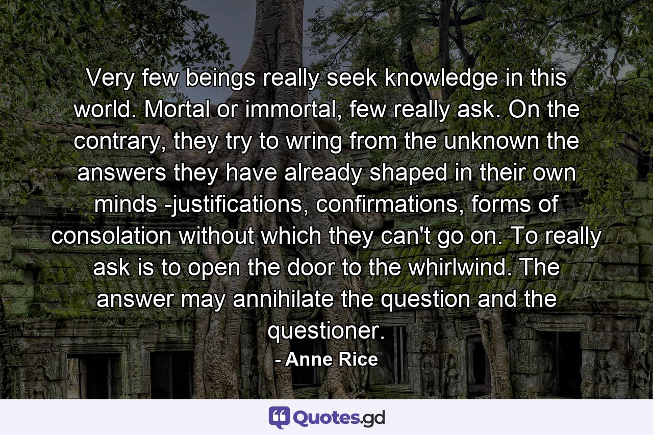 Very few beings really seek knowledge in this world. Mortal or immortal, few really ask. On the contrary, they try to wring from the unknown the answers they have already shaped in their own minds -justifications, confirmations, forms of consolation without which they can't go on. To really ask is to open the door to the whirlwind. The answer may annihilate the question and the questioner. - Quote by Anne Rice