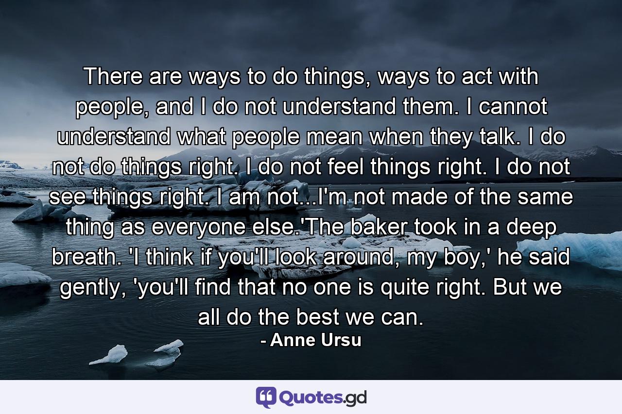 There are ways to do things, ways to act with people, and I do not understand them. I cannot understand what people mean when they talk. I do not do things right. I do not feel things right. I do not see things right. I am not...I'm not made of the same thing as everyone else.'The baker took in a deep breath. 'I think if you'll look around, my boy,' he said gently, 'you'll find that no one is quite right. But we all do the best we can. - Quote by Anne Ursu