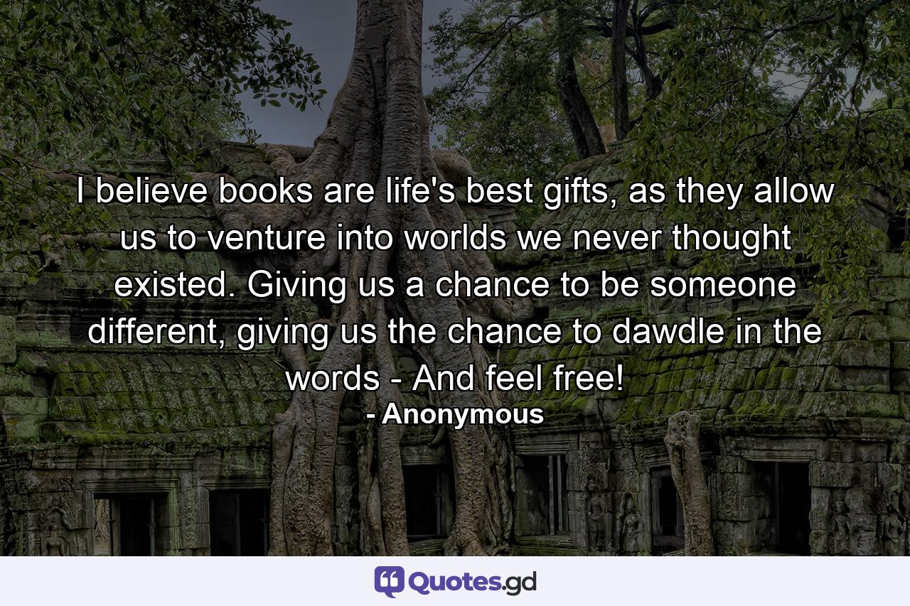 I believe books are life's best gifts, as they allow us to venture into worlds we never thought existed. Giving us a chance to be someone different, giving us the chance to dawdle in the words - And feel free! - Quote by Anonymous