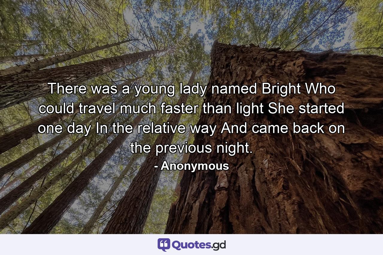 There was a young lady named Bright Who could travel much faster than light She started one day In the relative way And came back on the previous night. - Quote by Anonymous