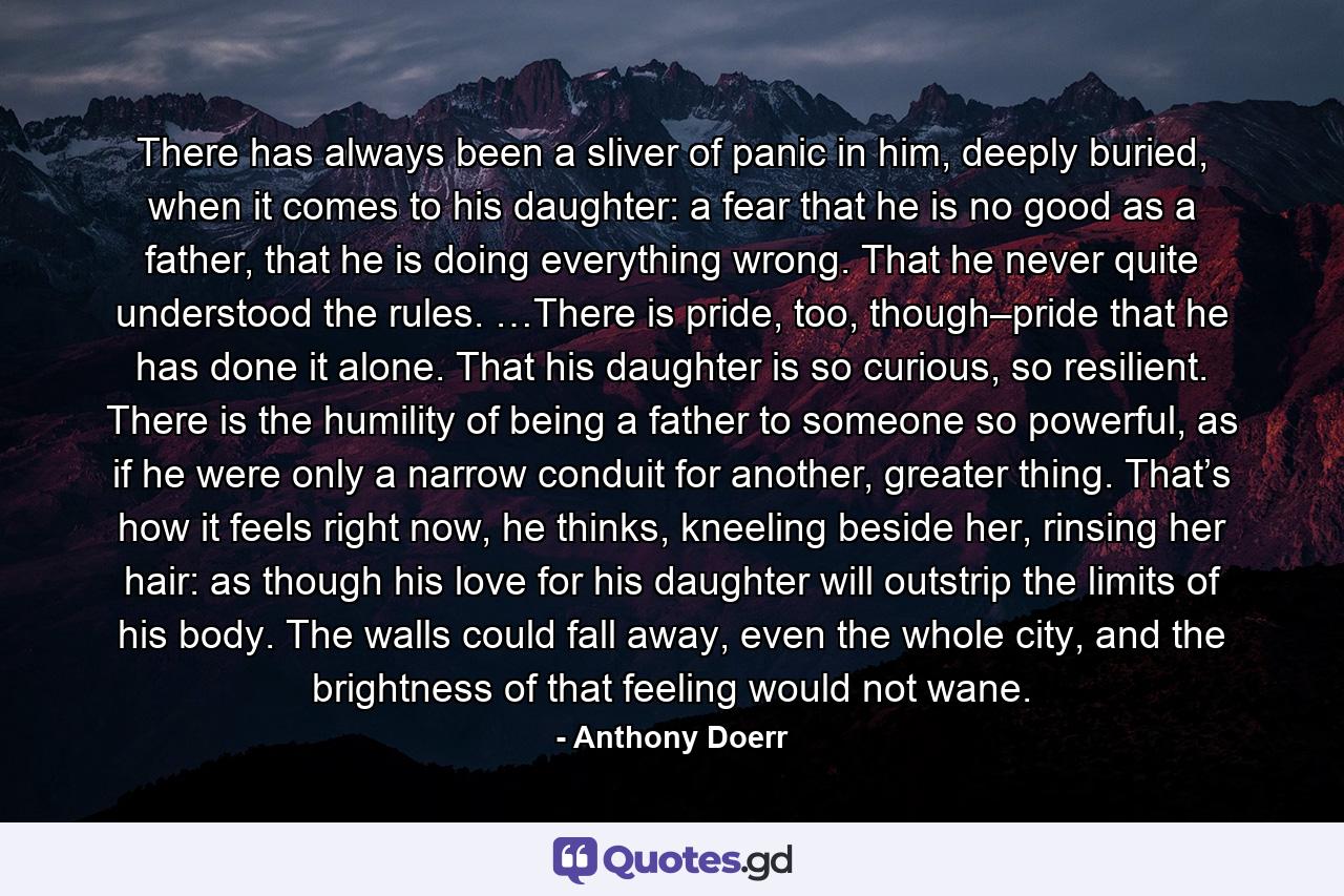 There has always been a sliver of panic in him, deeply buried, when it comes to his daughter: a fear that he is no good as a father, that he is doing everything wrong. That he never quite understood the rules. …There is pride, too, though–pride that he has done it alone. That his daughter is so curious, so resilient. There is the humility of being a father to someone so powerful, as if he were only a narrow conduit for another, greater thing. That’s how it feels right now, he thinks, kneeling beside her, rinsing her hair: as though his love for his daughter will outstrip the limits of his body. The walls could fall away, even the whole city, and the brightness of that feeling would not wane. - Quote by Anthony Doerr