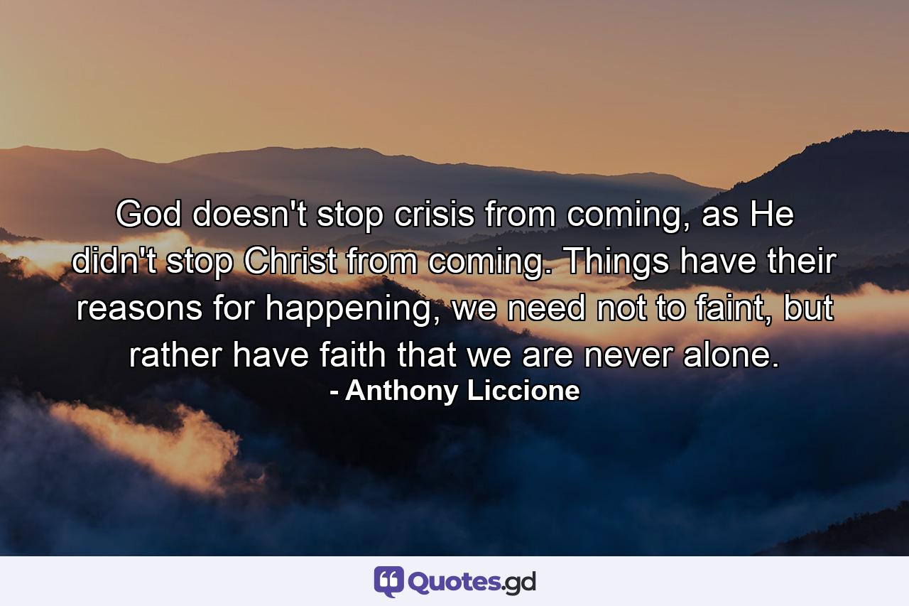 God doesn't stop crisis from coming, as He didn't stop Christ from coming. Things have their reasons for happening, we need not to faint, but rather have faith that we are never alone. - Quote by Anthony Liccione