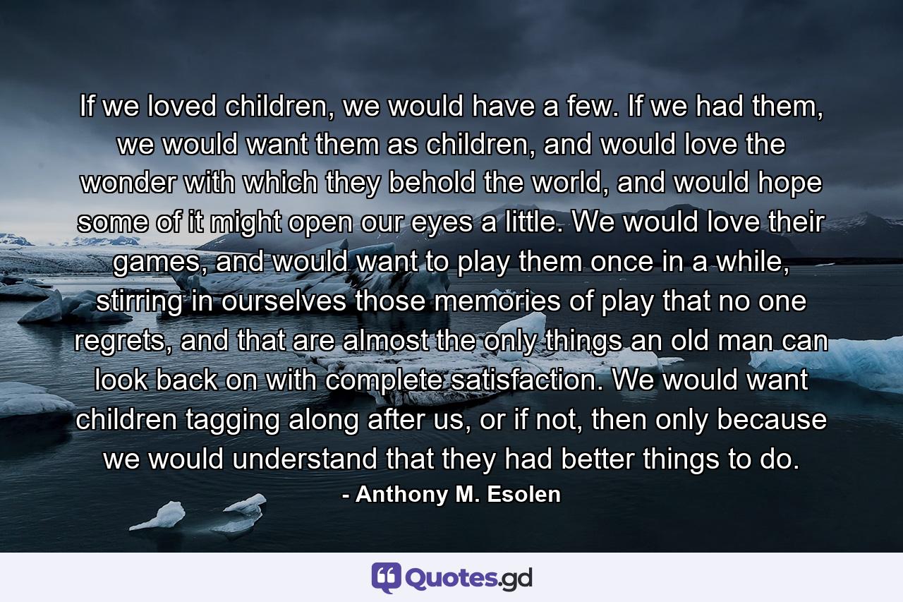 If we loved children, we would have a few. If we had them, we would want them as children, and would love the wonder with which they behold the world, and would hope some of it might open our eyes a little. We would love their games, and would want to play them once in a while, stirring in ourselves those memories of play that no one regrets, and that are almost the only things an old man can look back on with complete satisfaction. We would want children tagging along after us, or if not, then only because we would understand that they had better things to do. - Quote by Anthony M. Esolen