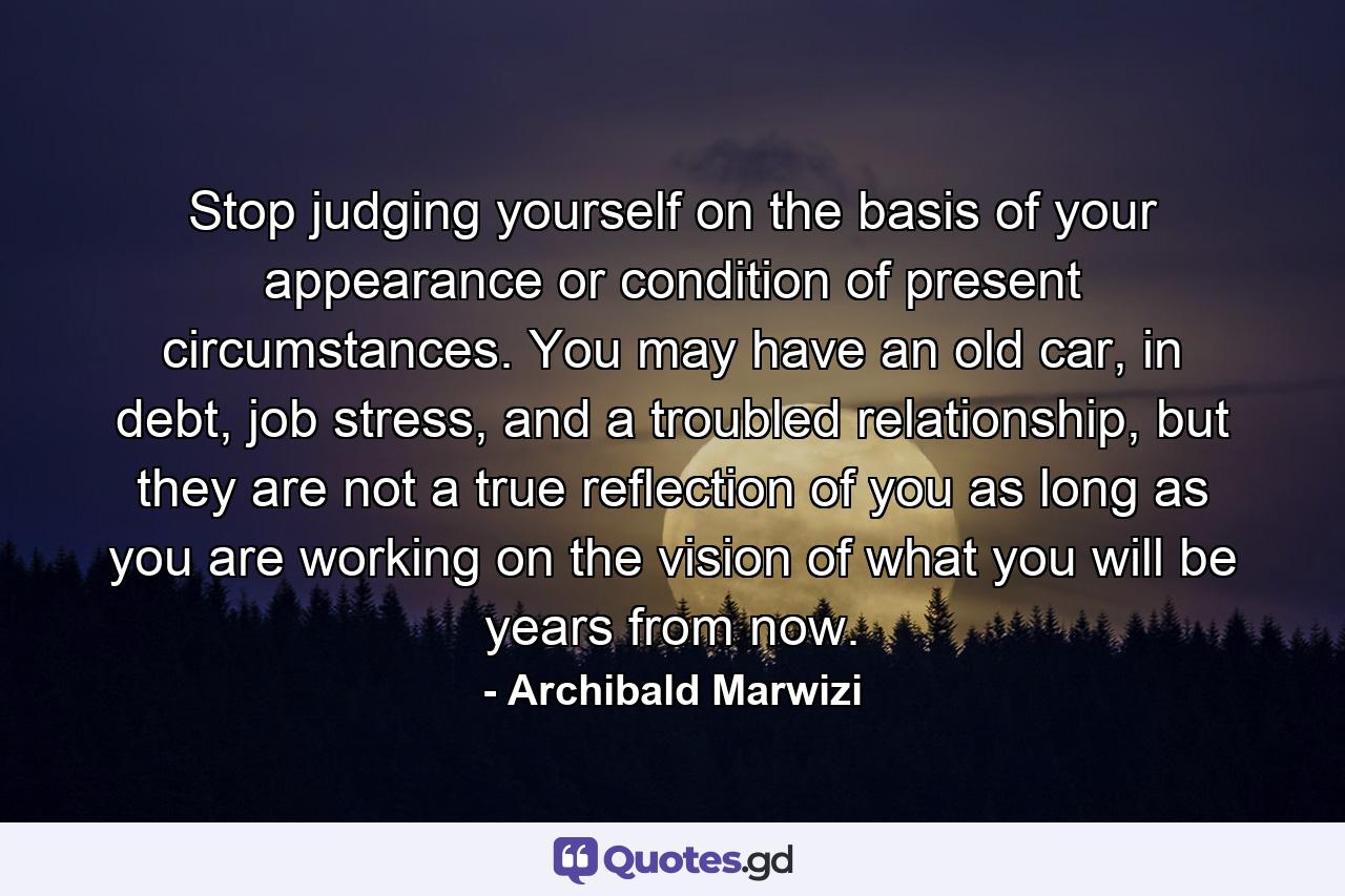 Stop judging yourself on the basis of your appearance or condition of present circumstances. You may have an old car, in debt, job stress, and a troubled relationship, but they are not a true reflection of you as long as you are working on the vision of what you will be years from now. - Quote by Archibald Marwizi