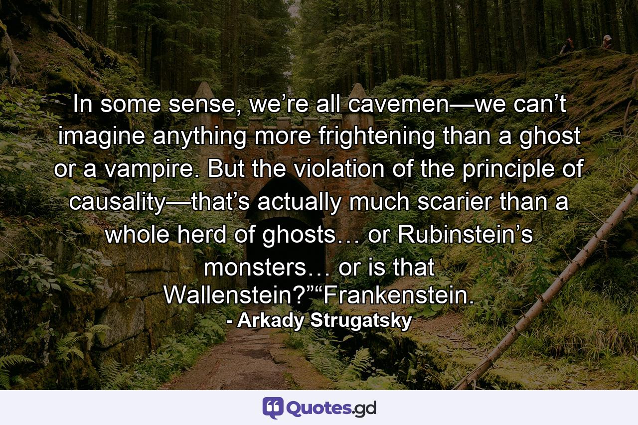 In some sense, we’re all cavemen—we can’t imagine anything more frightening than a ghost or a vampire. But the violation of the principle of causality—that’s actually much scarier than a whole herd of ghosts… or Rubinstein’s monsters… or is that Wallenstein?”“Frankenstein. - Quote by Arkady Strugatsky