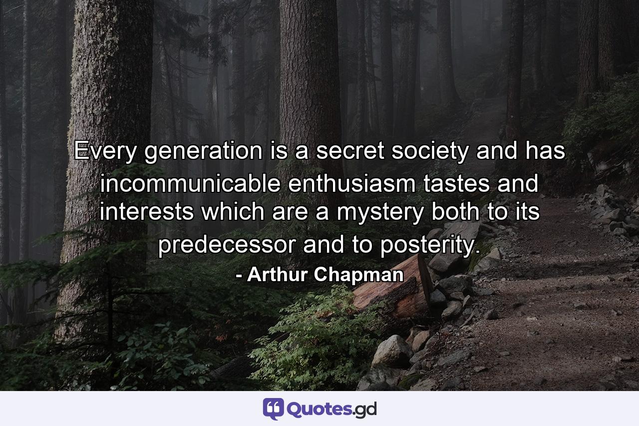 Every generation is a secret society and has incommunicable enthusiasm  tastes and interests which are a mystery both to its predecessor and to posterity. - Quote by Arthur Chapman