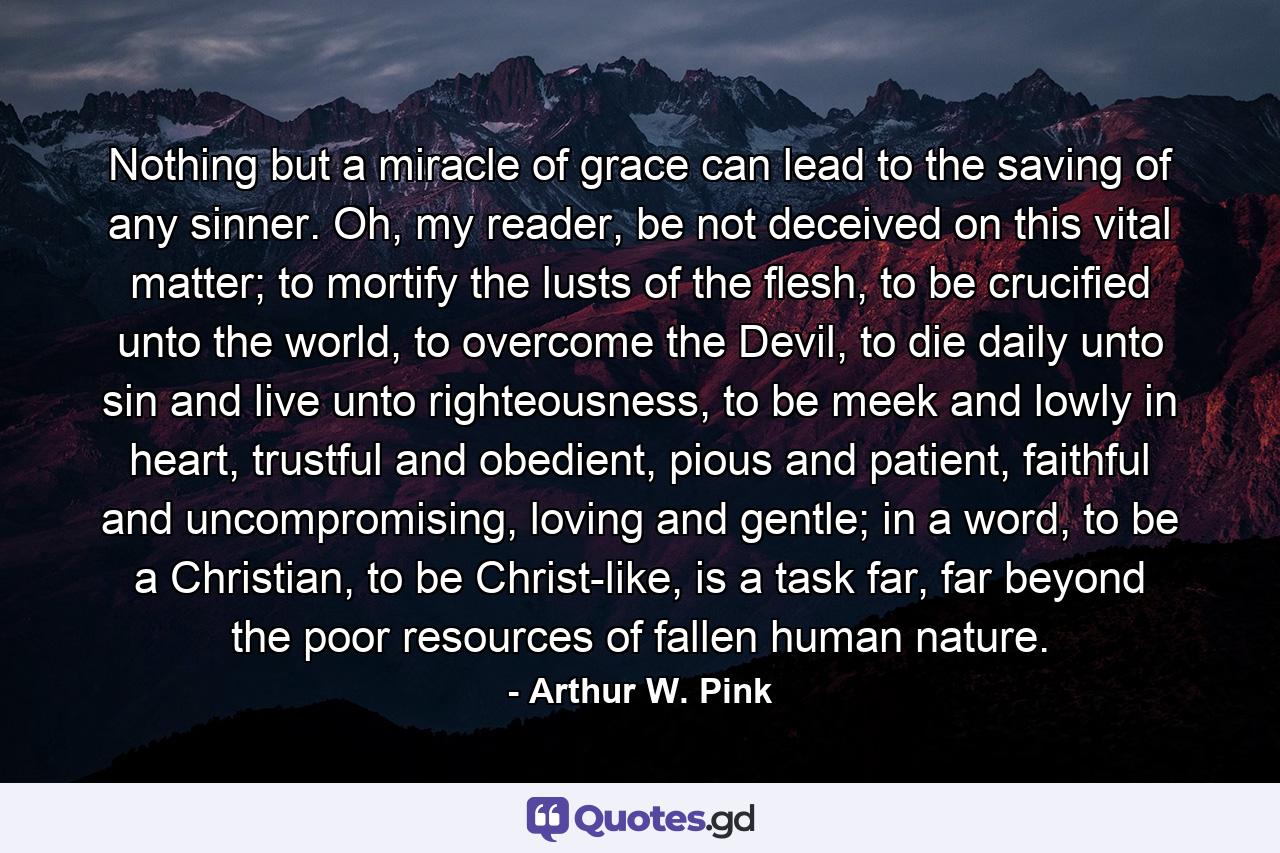 Nothing but a miracle of grace can lead to the saving of any sinner. Oh, my reader, be not deceived on this vital matter; to mortify the lusts of the flesh, to be crucified unto the world, to overcome the Devil, to die daily unto sin and live unto righteousness, to be meek and lowly in heart, trustful and obedient, pious and patient, faithful and uncompromising, loving and gentle; in a word, to be a Christian, to be Christ-like, is a task far, far beyond the poor resources of fallen human nature. - Quote by Arthur W. Pink