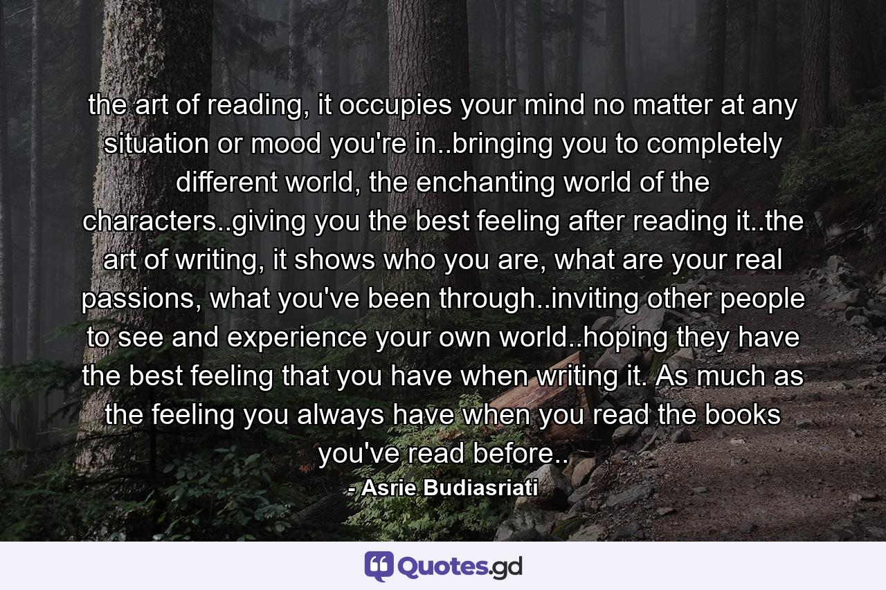 the art of reading, it occupies your mind no matter at any situation or mood you're in..bringing you to completely different world, the enchanting world of the characters..giving you the best feeling after reading it..the art of writing, it shows who you are, what are your real passions, what you've been through..inviting other people to see and experience your own world..hoping they have the best feeling that you have when writing it. As much as the feeling you always have when you read the books you've read before.. - Quote by Asrie Budiasriati