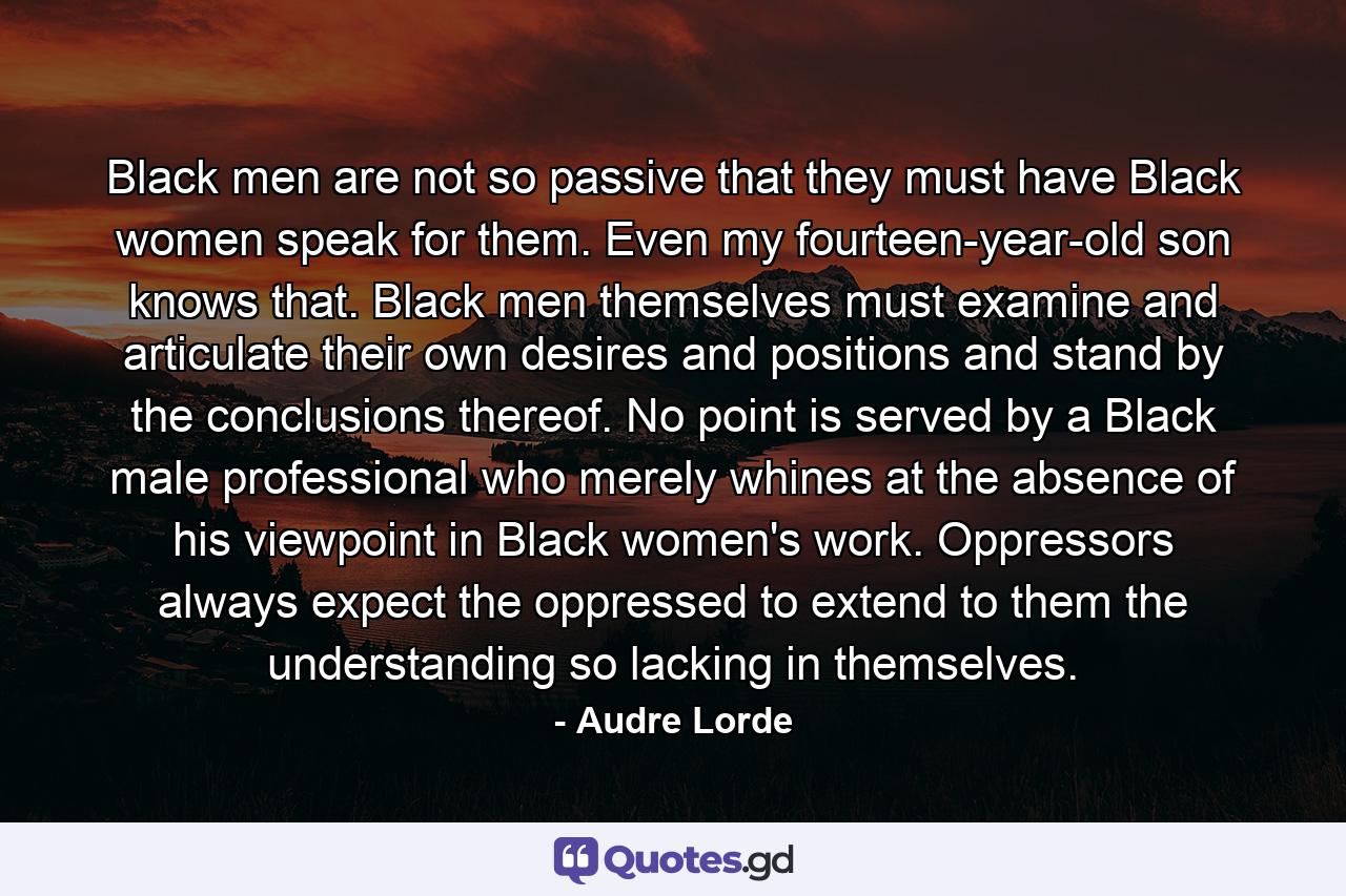 Black men are not so passive that they must have Black women speak for them. Even my fourteen-year-old son knows that. Black men themselves must examine and articulate their own desires and positions and stand by the conclusions thereof. No point is served by a Black male professional who merely whines at the absence of his viewpoint in Black women's work. Oppressors always expect the oppressed to extend to them the understanding so lacking in themselves. - Quote by Audre Lorde