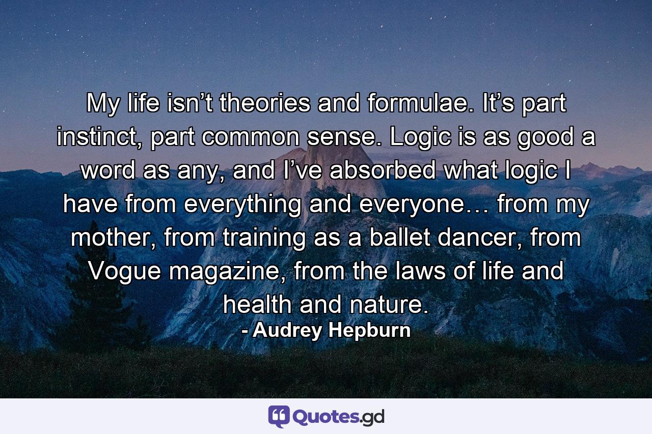 My life isn’t theories and formulae. It’s part instinct, part common sense. Logic is as good a word as any, and I’ve absorbed what logic I have from everything and everyone… from my mother, from training as a ballet dancer, from Vogue magazine, from the laws of life and health and nature. - Quote by Audrey Hepburn