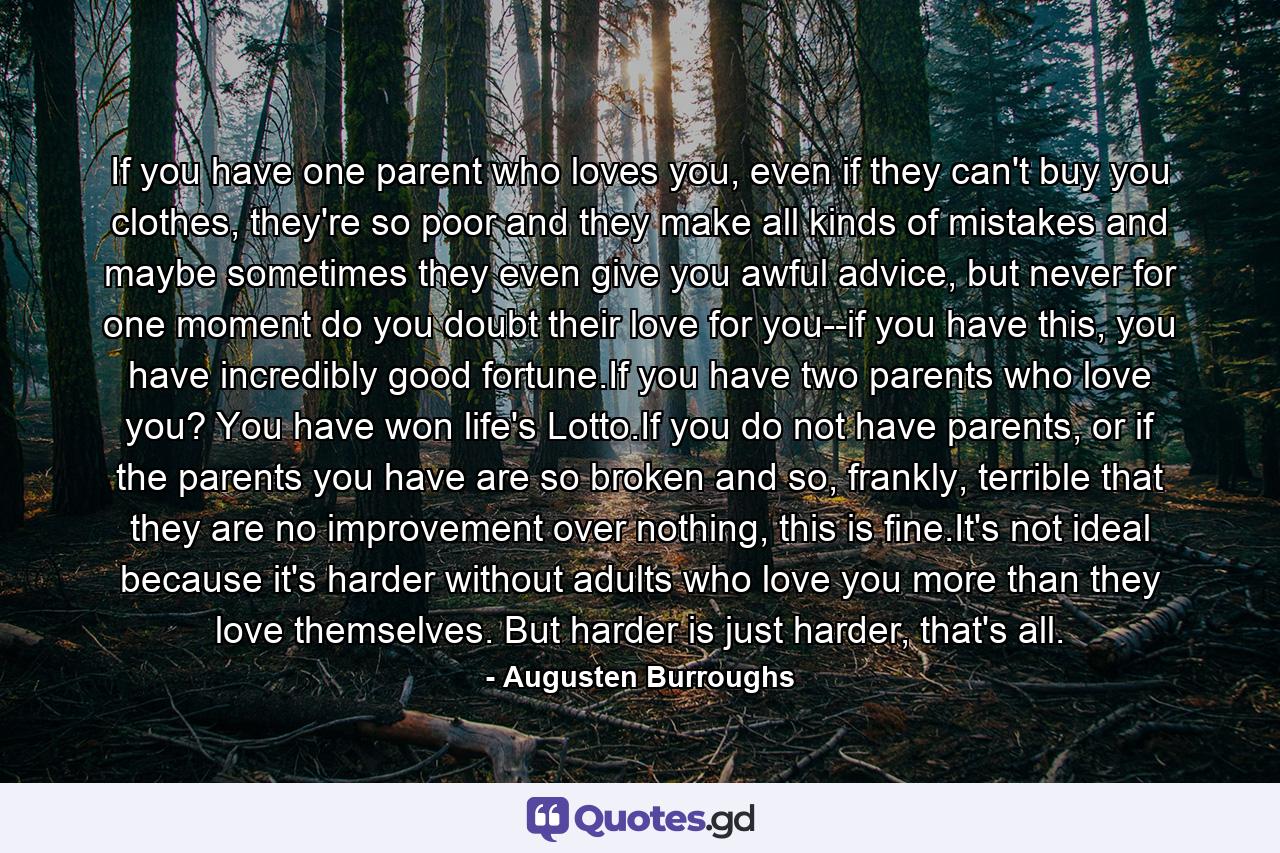 If you have one parent who loves you, even if they can't buy you clothes, they're so poor and they make all kinds of mistakes and maybe sometimes they even give you awful advice, but never for one moment do you doubt their love for you--if you have this, you have incredibly good fortune.If you have two parents who love you? You have won life's Lotto.If you do not have parents, or if the parents you have are so broken and so, frankly, terrible that they are no improvement over nothing, this is fine.It's not ideal because it's harder without adults who love you more than they love themselves. But harder is just harder, that's all. - Quote by Augusten Burroughs