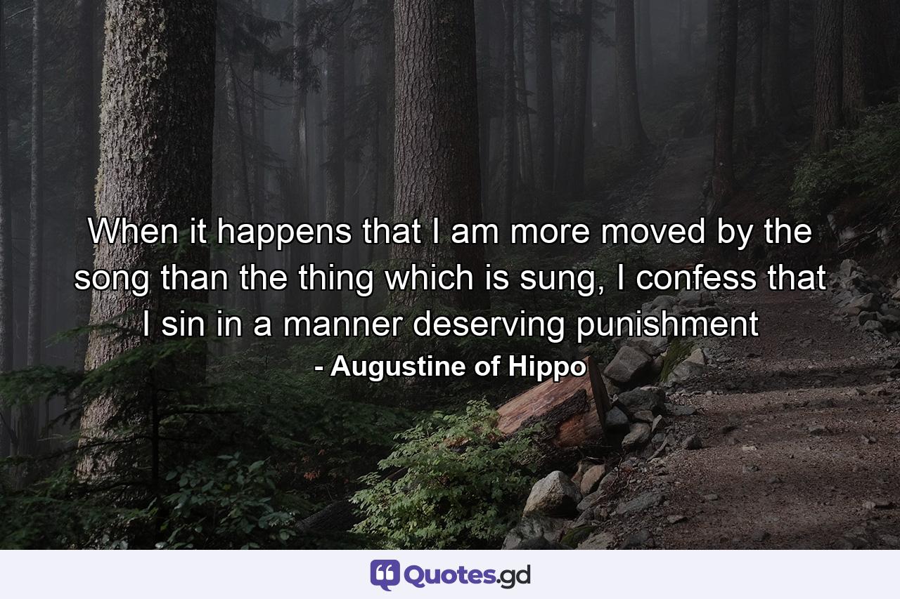 When it happens that I am more moved by the song than the thing which is sung, I confess that I sin in a manner deserving punishment - Quote by Augustine of Hippo