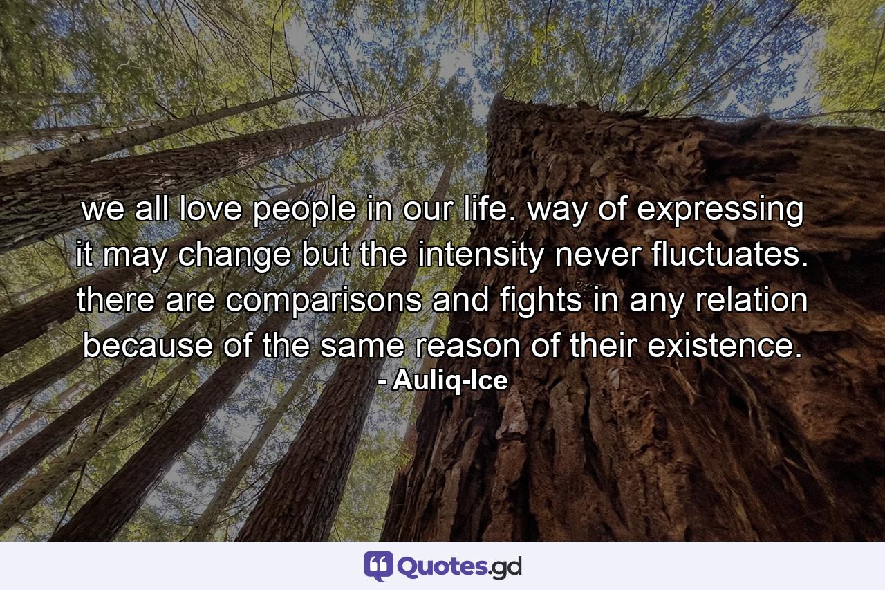 we all love people in our life. way of expressing it may change but the intensity never fluctuates. there are comparisons and fights in any relation because of the same reason of their existence. - Quote by Auliq-Ice