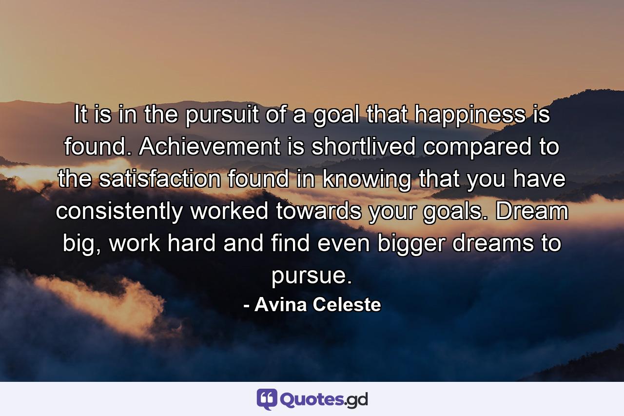 It is in the pursuit of a goal that happiness is found. Achievement is shortlived compared to the satisfaction found in knowing that you have consistently worked towards your goals. Dream big, work hard and find even bigger dreams to pursue. - Quote by Avina Celeste